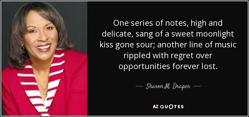 One series of notes, high and delicate, sang of a sweet moonlight kiss gone sour; another line of music rippled with regret over opportunities forever lost. - Sharon M. Draper