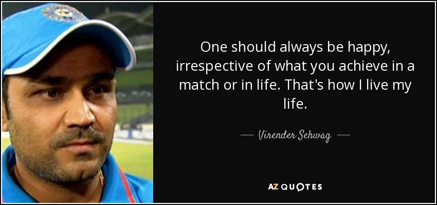 One should always be happy, irrespective of what you achieve in a match or in life. That's how I live my life. - Virender Sehwag