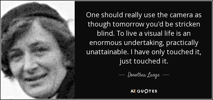 One should really use the camera as though tomorrow you'd be stricken blind. To live a visual life is an enormous undertaking, practically unattainable. I have only touched it, just touched it. - Dorothea Lange