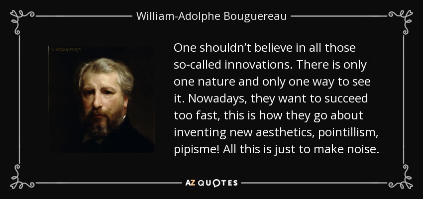 One shouldn’t believe in all those so-called innovations. There is only one nature and only one way to see it. Nowadays, they want to succeed too fast, this is how they go about inventing new aesthetics, pointillism, pipisme! All this is just to make noise. - William-Adolphe Bouguereau