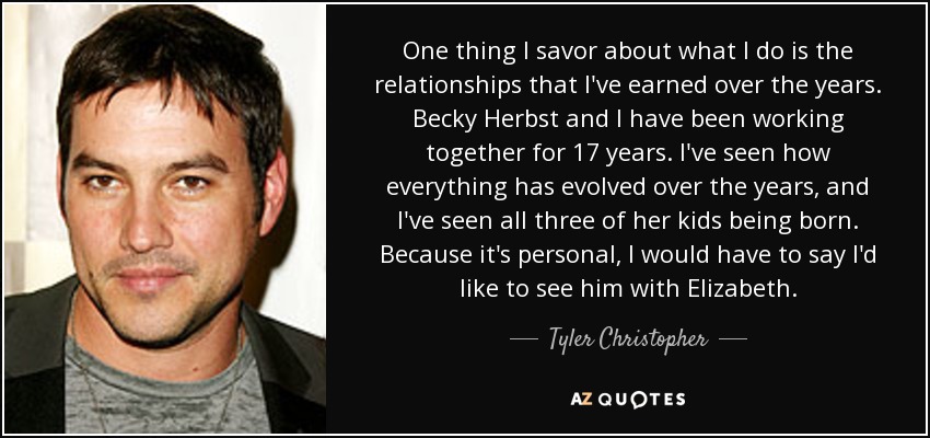 One thing I savor about what I do is the relationships that I've earned over the years. Becky Herbst and I have been working together for 17 years. I've seen how everything has evolved over the years, and I've seen all three of her kids being born. Because it's personal, I would have to say I'd like to see him with Elizabeth. - Tyler Christopher