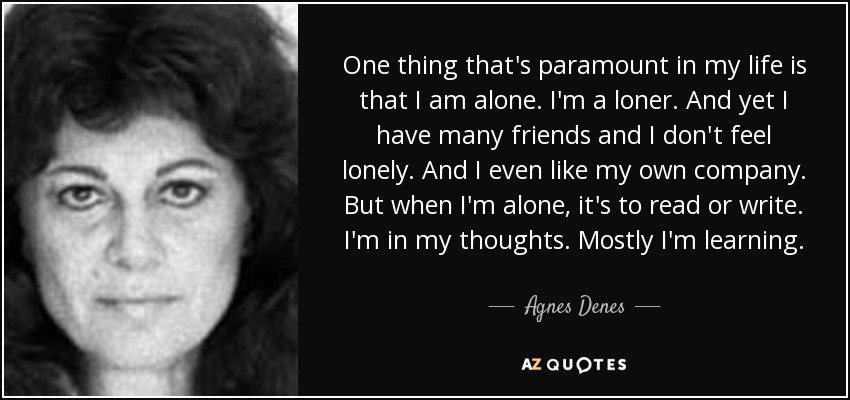 One thing that's paramount in my life is that I am alone. I'm a loner. And yet I have many friends and I don't feel lonely. And I even like my own company. But when I'm alone, it's to read or write. I'm in my thoughts. Mostly I'm learning. - Agnes Denes