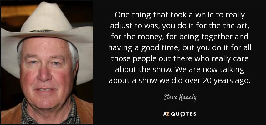 Una cosa a la que me costó un tiempo adaptarme fue que lo haces por el arte, por el dinero, por estar juntos y pasarlo bien, pero lo haces por toda esa gente a la que realmente le importa el espectáculo. Ahora estamos hablando de un espectáculo que hicimos hace más de 20 años. - Steve Kanaly