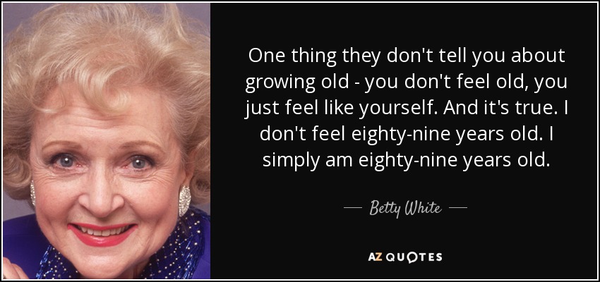 Una cosa que no te dicen sobre envejecer: no te sientes viejo, sólo te sientes como tú mismo. Y es verdad. No me siento de ochenta y nueve años. Simplemente tengo ochenta y nueve años. - Betty White