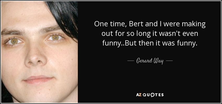 One time, Bert and I were making out for so long it wasn't even funny..But then it was funny. - Gerard Way