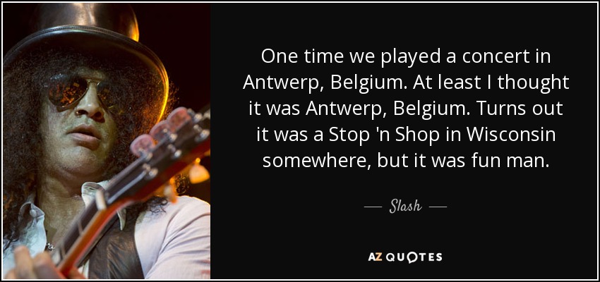 One time we played a concert in Antwerp, Belgium. At least I thought it was Antwerp, Belgium. Turns out it was a Stop 'n Shop in Wisconsin somewhere, but it was fun man. - Slash