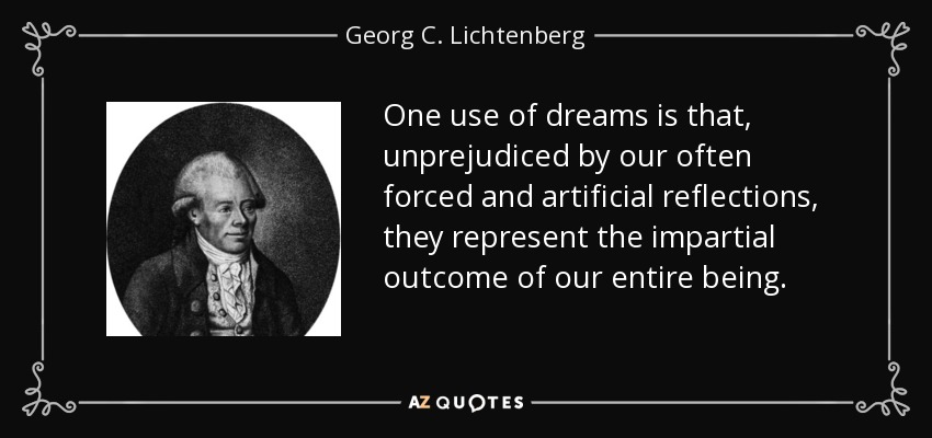 One use of dreams is that, unprejudiced by our often forced and artificial reflections, they represent the impartial outcome of our entire being. - Georg C. Lichtenberg