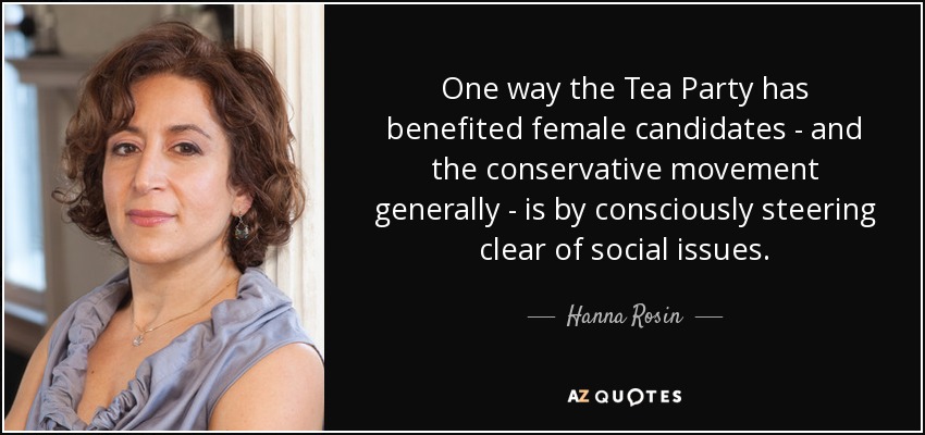 One way the Tea Party has benefited female candidates - and the conservative movement generally - is by consciously steering clear of social issues. - Hanna Rosin