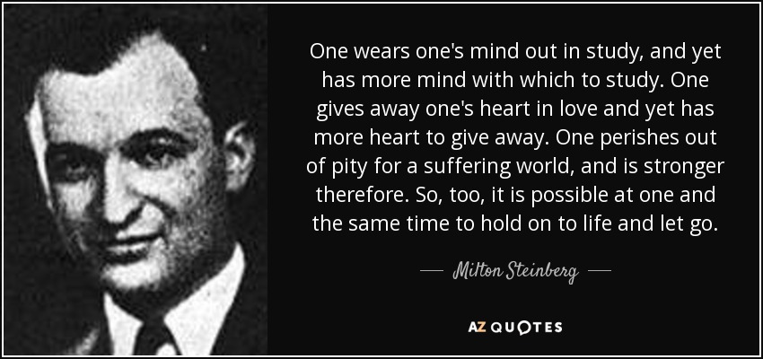 One wears one's mind out in study, and yet has more mind with which to study. One gives away one's heart in love and yet has more heart to give away. One perishes out of pity for a suffering world, and is stronger therefore. So, too, it is possible at one and the same time to hold on to life and let go. - Milton Steinberg