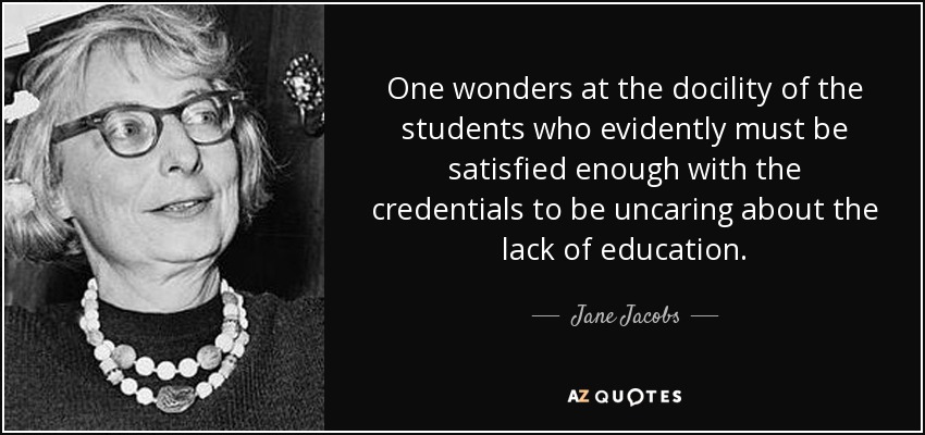 One wonders at the docility of the students who evidently must be satisfied enough with the credentials to be uncaring about the lack of education. - Jane Jacobs