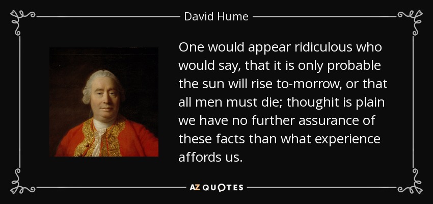 One would appear ridiculous who would say, that it is only probable the sun will rise to-morrow, or that all men must die; thoughit is plain we have no further assurance of these facts than what experience affords us. - David Hume