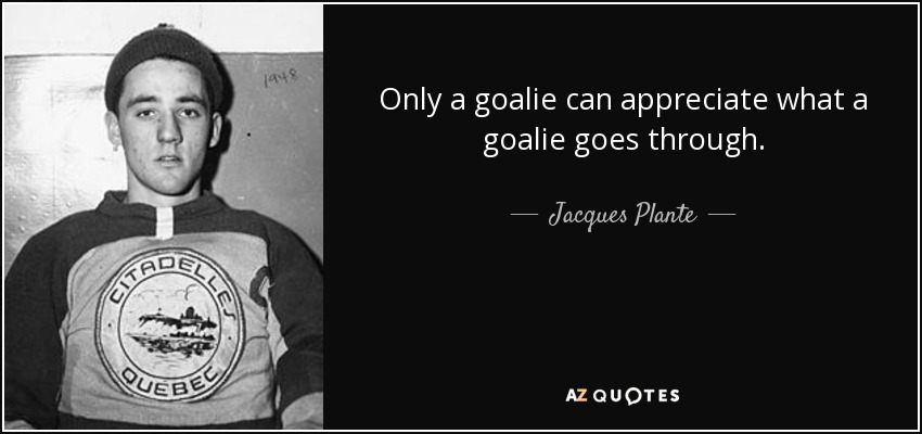 Only a goalie can appreciate what a goalie goes through. - Jacques Plante