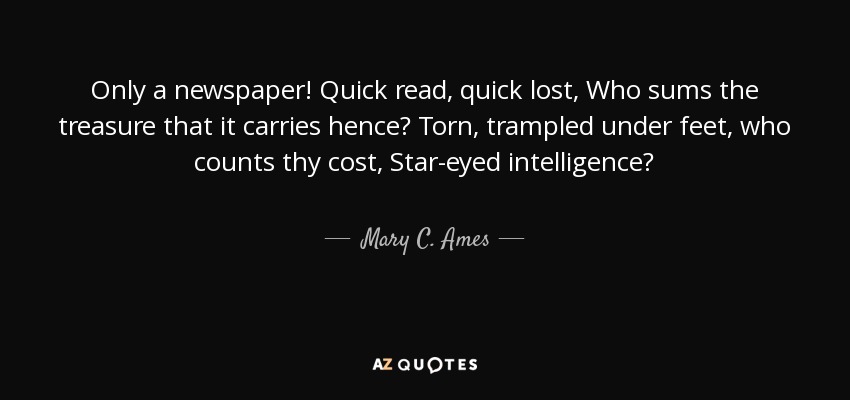 Only a newspaper! Quick read, quick lost, Who sums the treasure that it carries hence? Torn, trampled under feet, who counts thy cost, Star-eyed intelligence? - Mary C. Ames