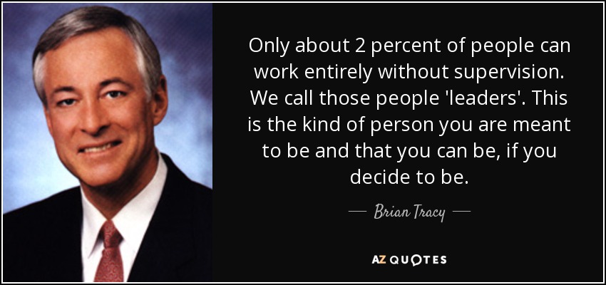 Only about 2 percent of people can work entirely without supervision. We call those people 'leaders'. This is the kind of person you are meant to be and that you can be, if you decide to be. - Brian Tracy