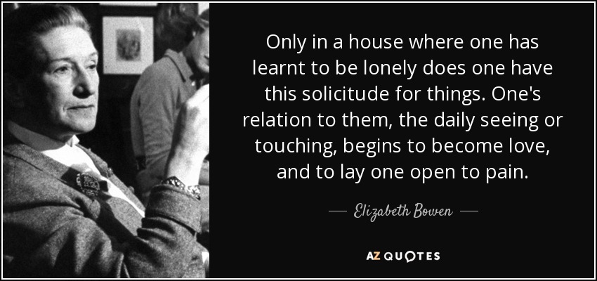 Only in a house where one has learnt to be lonely does one have this solicitude for things. One's relation to them, the daily seeing or touching, begins to become love, and to lay one open to pain. - Elizabeth Bowen