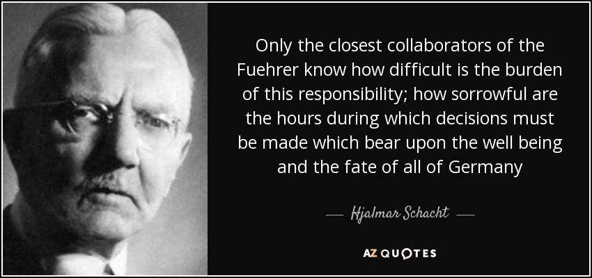 Sólo los más estrechos colaboradores del Führer saben cuán difícil es la carga de esta responsabilidad; cuán dolorosas son las horas durante las cuales deben tomarse decisiones que afectan al bienestar y al destino de toda Alemania - Hjalmar Schacht