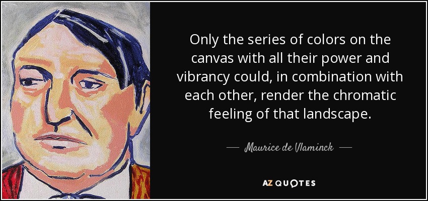 Only the series of colors on the canvas with all their power and vibrancy could, in combination with each other, render the chromatic feeling of that landscape. - Maurice de Vlaminck