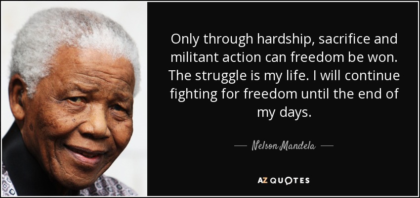 Only through hardship, sacrifice and militant action can freedom be won. The struggle is my life. I will continue fighting for freedom until the end of my days. - Nelson Mandela