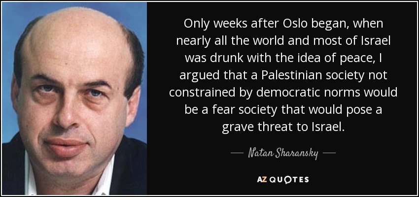 Only weeks after Oslo began, when nearly all the world and most of Israel was drunk with the idea of peace, I argued that a Palestinian society not constrained by democratic norms would be a fear society that would pose a grave threat to Israel. - Natan Sharansky