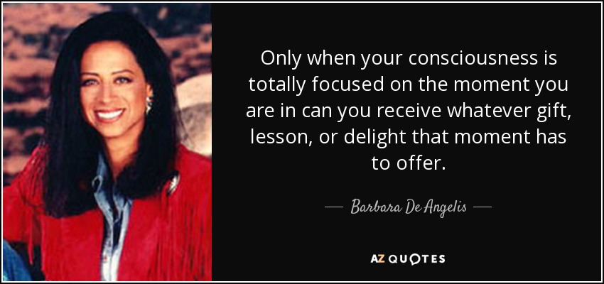 Only when your consciousness is totally focused on the moment you are in can you receive whatever gift, lesson, or delight that moment has to offer. - Barbara De Angelis