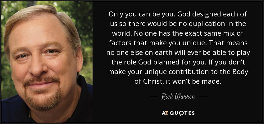 Only you can be you. God designed each of us so there would be no duplication in the world. No one has the exact same mix of factors that make you unique. That means no one else on earth will ever be able to play the role God planned for you. If you don’t make your unique contribution to the Body of Christ, it won’t be made. - Rick Warren