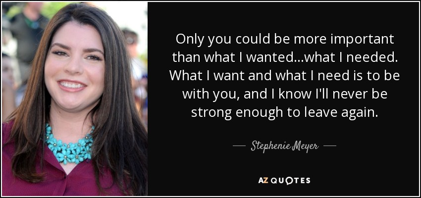 Only you could be more important than what I wanted...what I needed. What I want and what I need is to be with you, and I know I'll never be strong enough to leave again. - Stephenie Meyer