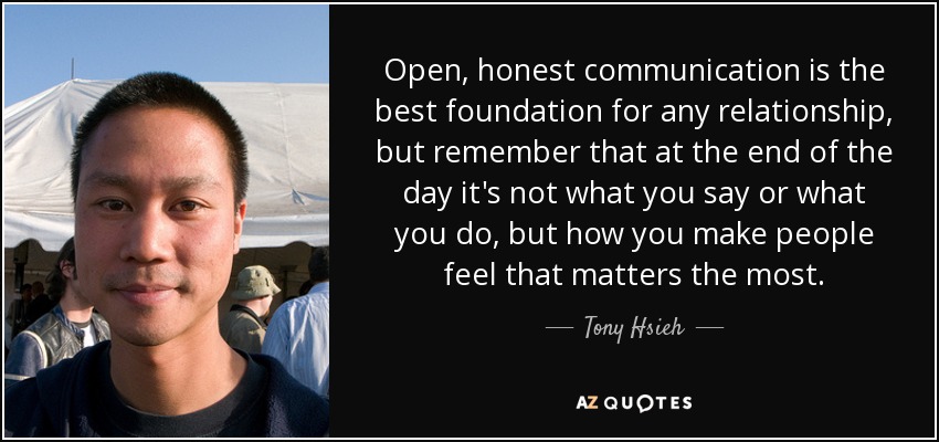 Open, honest communication is the best foundation for any relationship, but remember that at the end of the day it's not what you say or what you do, but how you make people feel that matters the most. - Tony Hsieh
