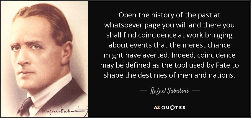 Open the history of the past at whatsoever page you will and there you shall find coincidence at work bringing about events that the merest chance might have averted. Indeed, coincidence may be defined as the tool used by Fate to shape the destinies of men and nations. - Rafael Sabatini