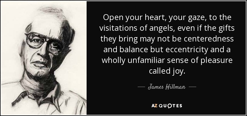 Open your heart, your gaze, to the visitations of angels, even if the gifts they bring may not be centeredness and balance but eccentricity and a wholly unfamiliar sense of pleasure called joy. - James Hillman