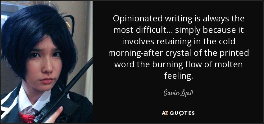 Opinionated writing is always the most difficult... simply because it involves retaining in the cold morning-after crystal of the printed word the burning flow of molten feeling. - Gavin Lyall