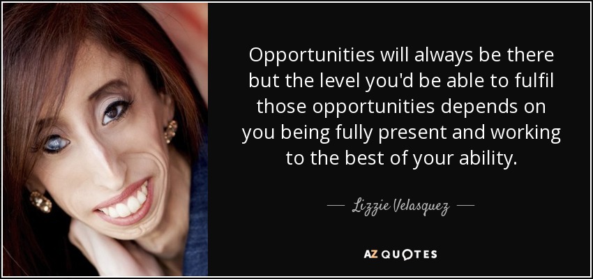 Las oportunidades siempre estarán ahí, pero el nivel en que puedas aprovecharlas dependerá de que estés plenamente presente y trabajes al máximo de tu capacidad. - Lizzie Velásquez