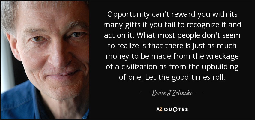 La oportunidad no puede recompensarte con sus muchos dones si no la reconoces y actúas en consecuencia. La mayoría de la gente no parece darse cuenta de que se puede ganar tanto dinero con los restos de una civilización como con su reconstrucción. ¡Que empiecen los buenos tiempos! - Ernie J Zelinski