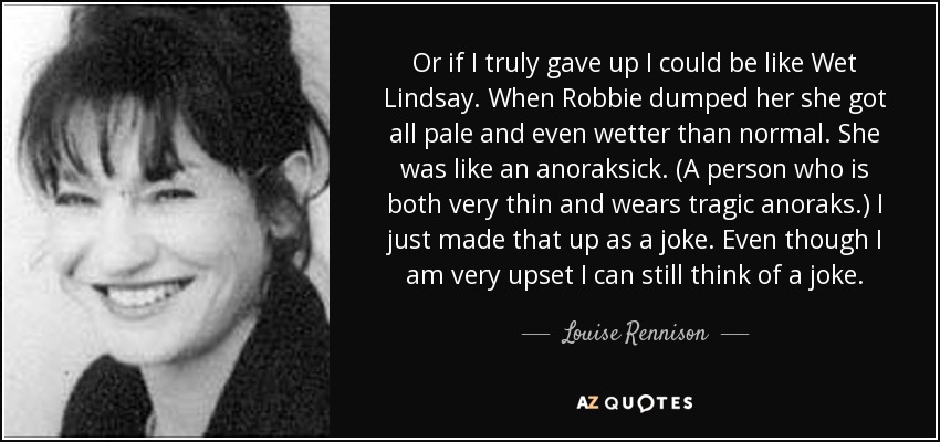 Or if I truly gave up I could be like Wet Lindsay. When Robbie dumped her she got all pale and even wetter than normal. She was like an anoraksick. (A person who is both very thin and wears tragic anoraks.) I just made that up as a joke. Even though I am very upset I can still think of a joke. - Louise Rennison