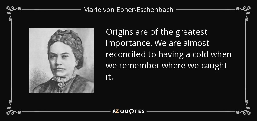 Origins are of the greatest importance. We are almost reconciled to having a cold when we remember where we caught it. - Marie von Ebner-Eschenbach