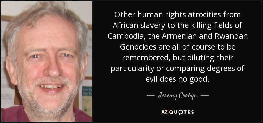 Other human rights atrocities from African slavery to the killing fields of Cambodia, the Armenian and Rwandan Genocides are all of course to be remembered, but diluting their particularity or comparing degrees of evil does no good. - Jeremy Corbyn