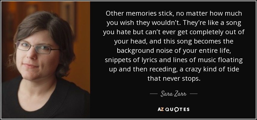 Other memories stick, no matter how much you wish they wouldn’t. They’re like a song you hate but can’t ever get completely out of your head, and this song becomes the background noise of your entire life, snippets of lyrics and lines of music floating up and then receding, a crazy kind of tide that never stops. - Sara Zarr