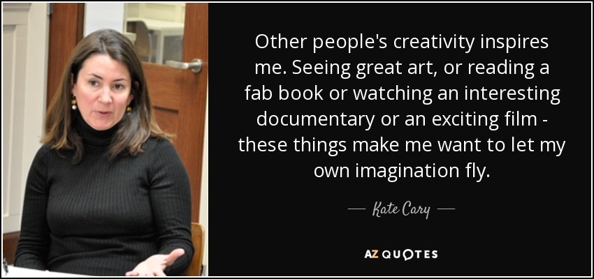 Other people's creativity inspires me. Seeing great art, or reading a fab book or watching an interesting documentary or an exciting film - these things make me want to let my own imagination fly. - Kate Cary