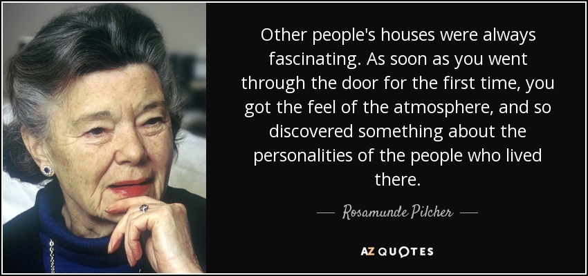 Other people's houses were always fascinating. As soon as you went through the door for the first time, you got the feel of the atmosphere, and so discovered something about the personalities of the people who lived there. - Rosamunde Pilcher