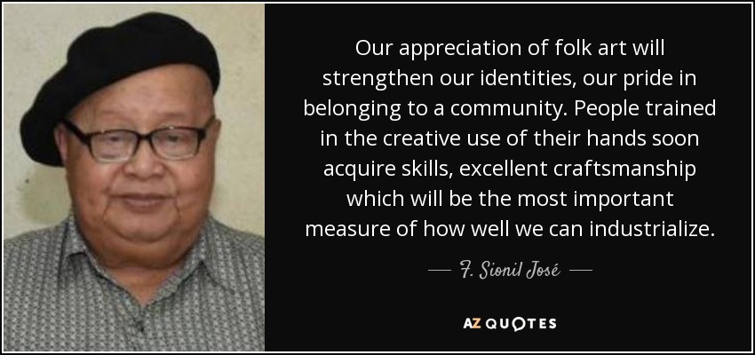 Our appreciation of folk art will strengthen our identities, our pride in belonging to a community. People trained in the creative use of their hands soon acquire skills, excellent craftsmanship which will be the most important measure of how well we can industrialize. - F. Sionil José