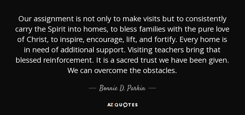 Our assignment is not only to make visits but to consistently carry the Spirit into homes, to bless families with the pure love of Christ, to inspire, encourage, lift, and fortify. Every home is in need of additional support. Visiting teachers bring that blessed reinforcement. It is a sacred trust we have been given. We can overcome the obstacles. - Bonnie D. Parkin