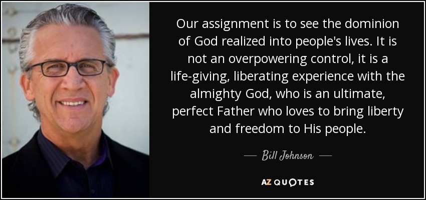 Nuestra misión es ver cómo el dominio de Dios se hace realidad en la vida de las personas. No se trata de un control abrumador, sino de una experiencia vivificante y liberadora con el Dios todopoderoso, que es un Padre supremo y perfecto que ama traer libertad a su pueblo. - Bill Johnson