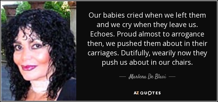 Our babies cried when we left them and we cry when they leave us. Echoes. Proud almost to arrogance then, we pushed them about in their carriages. Dutifully, wearily now they push us about in our chairs. - Marlena De Blasi