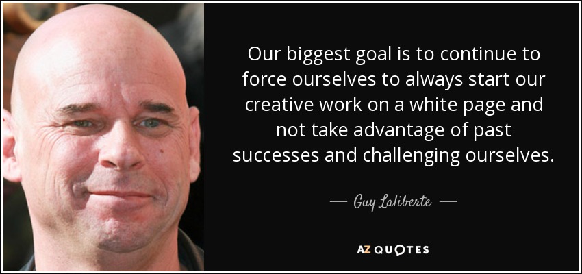 Our biggest goal is to continue to force ourselves to always start our creative work on a white page and not take advantage of past successes and challenging ourselves. - Guy Laliberte