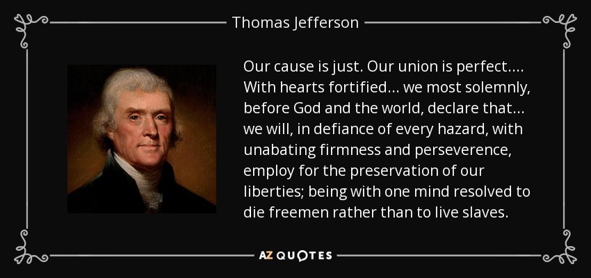 Our cause is just. Our union is perfect. ... With hearts fortified ... we most solemnly, before God and the world, declare that... we will, in defiance of every hazard, with unabating firmness and perseverence, employ for the preservation of our liberties; being with one mind resolved to die freemen rather than to live slaves. - Thomas Jefferson