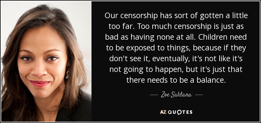 Our censorship has sort of gotten a little too far. Too much censorship is just as bad as having none at all. Children need to be exposed to things, because if they don't see it, eventually, it's not like it's not going to happen, but it's just that there needs to be a balance. - Zoe Saldana