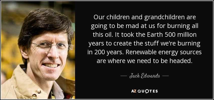 Our children and grandchildren are going to be mad at us for burning all this oil. It took the Earth 500 million years to create the stuff we're burning in 200 years. Renewable energy sources are where we need to be headed. - Jack Edwards