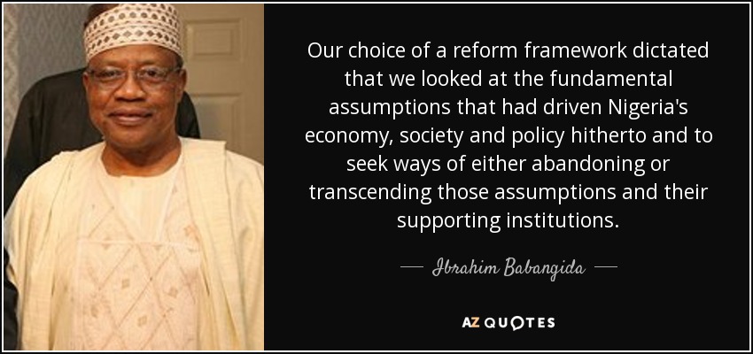 Our choice of a reform framework dictated that we looked at the fundamental assumptions that had driven Nigeria's economy, society and policy hitherto and to seek ways of either abandoning or transcending those assumptions and their supporting institutions. - Ibrahim Babangida