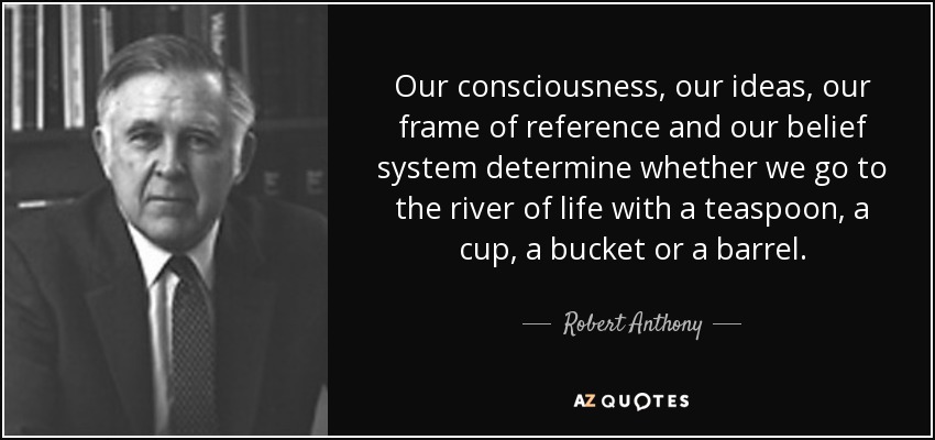 Nuestra conciencia, nuestras ideas, nuestro marco de referencia y nuestro sistema de creencias determinan si vamos al río de la vida con una cucharilla, una taza, un cubo o un barril. - Robert Anthony