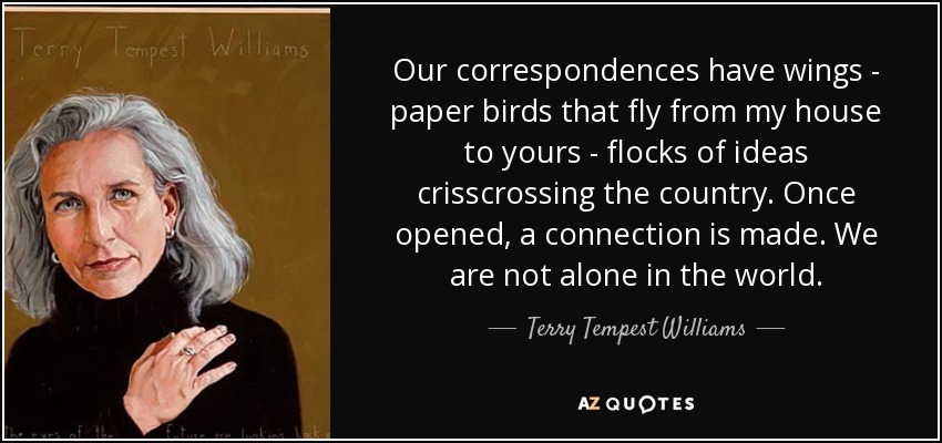 Our correspondences have wings - paper birds that fly from my house to yours - flocks of ideas crisscrossing the country. Once opened, a connection is made. We are not alone in the world. - Terry Tempest Williams