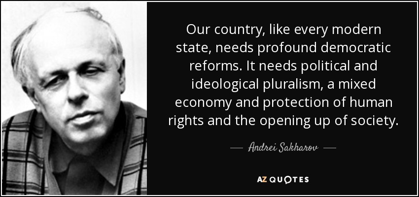 Our country, like every modern state, needs profound democratic reforms. It needs political and ideological pluralism, a mixed economy and protection of human rights and the opening up of society. - Andrei Sakharov
